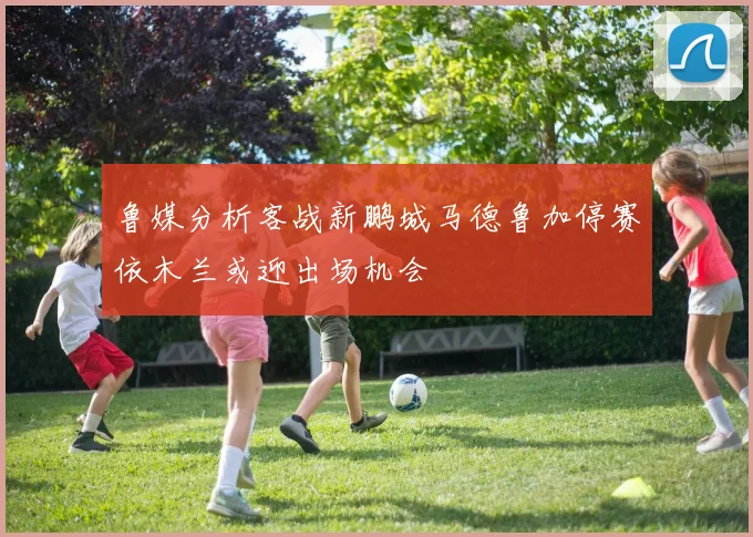 鲁媒分析客战新鹏城马德鲁加停赛依木兰或迎出场机会