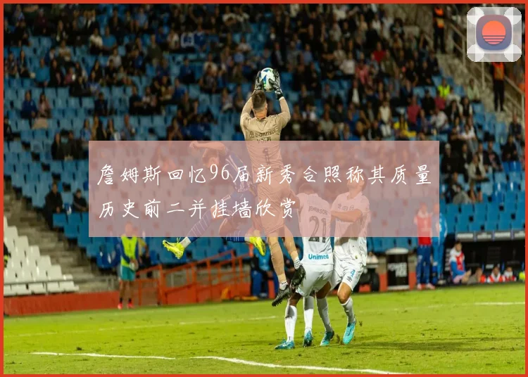 詹姆斯回忆96届新秀合照称其质量历史前二并挂墙欣赏