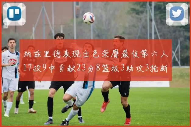 纳兹里德表现出色荣膺最佳第六人17投9中贡献23分8篮板3助攻3抢断1盖帽
