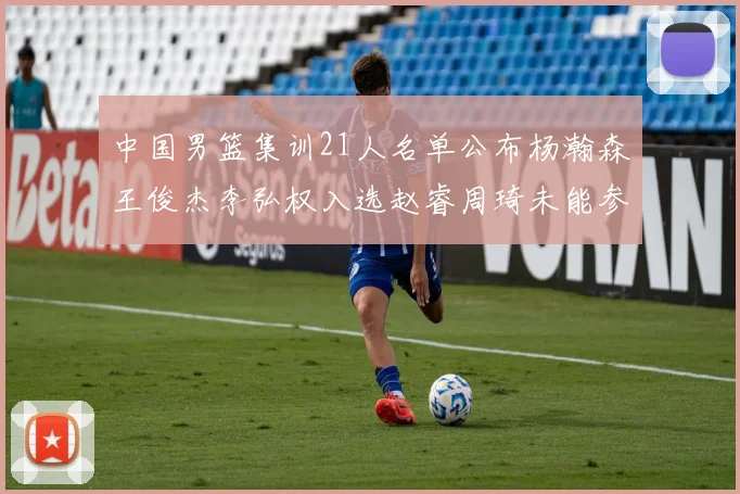 中国男篮集训21人名单公布杨瀚森王俊杰李弘权入选赵睿周琦未能参加