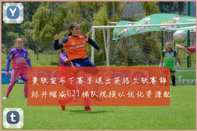 曼联宣布下赛季退出英格兰联赛锦标并缩减U21梯队规模以优化资源配置