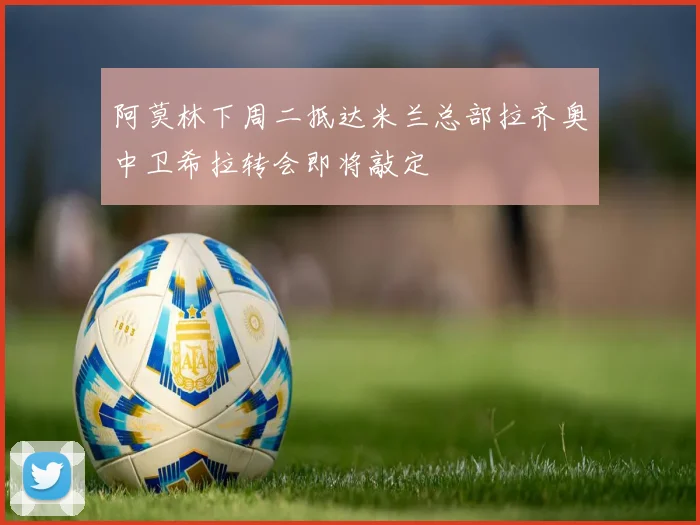 阿莫林下周二抵达米兰总部拉齐奥中卫希拉转会即将敲定