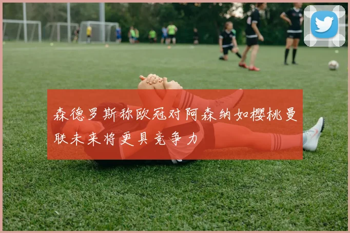 森德罗斯称欧冠对阿森纳如樱桃曼联未来将更具竞争力