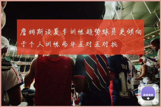 詹姆斯谈夏季训练趋势球员更倾向于个人训练而非五对五对抗