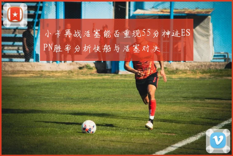 小卡再战活塞能否重现55分神迹ESPN胜率分析快船与活塞对决