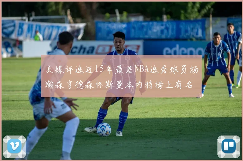 美媒评选近15年最差NBA选秀球员杨瀚森亨德森怀斯曼本内特榜上有名