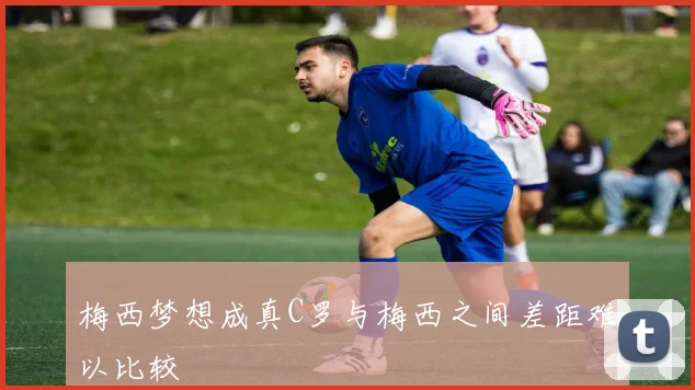 梅西梦想成真C罗与梅西之间差距难以比较