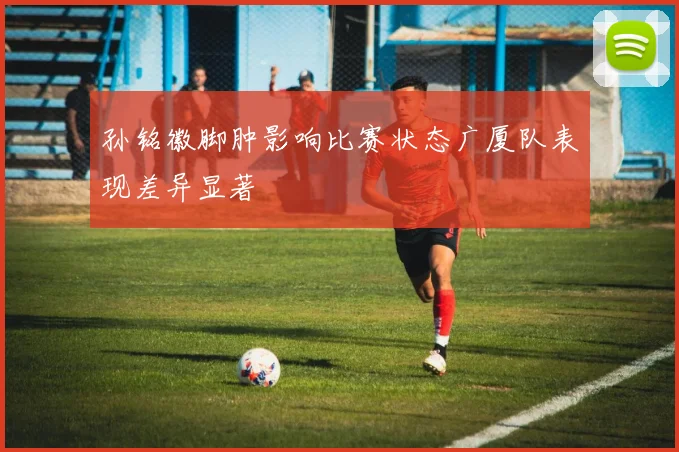 孙铭徽脚肿影响比赛状态广厦队表现差异显著