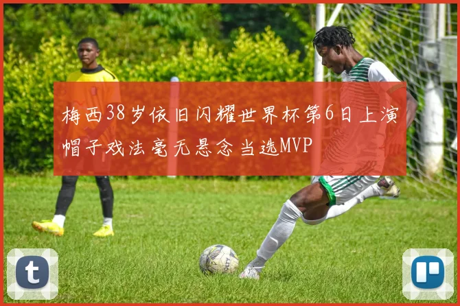 梅西38岁依旧闪耀世界杯第6日上演帽子戏法毫无悬念当选MVP