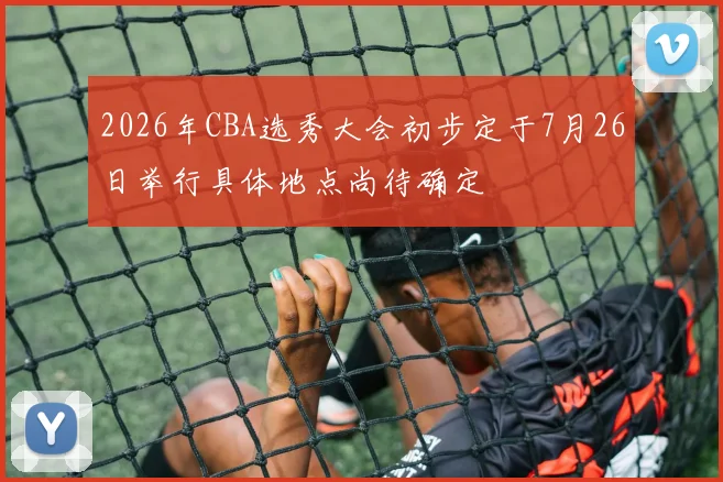2026年CBA选秀大会初步定于7月26日举行具体地点尚待确定