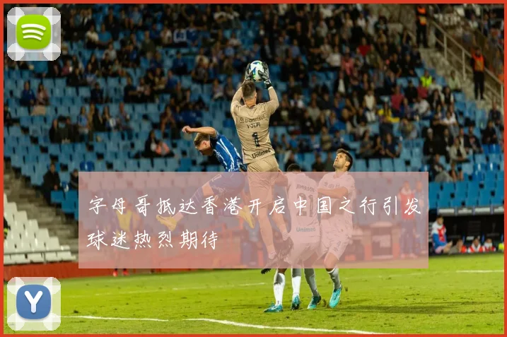 字母哥抵达香港开启中国之行引发球迷热烈期待
