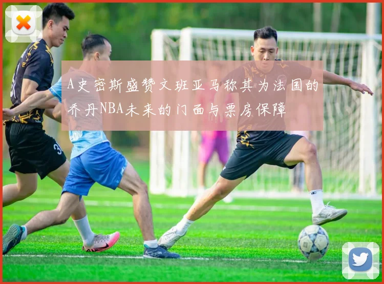 A史密斯盛赞文班亚马称其为法国的乔丹NBA未来的门面与票房保障