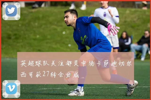 英超球队关注都灵中场卡萨迪切尔西可获27转会分成