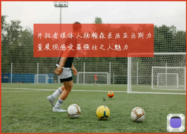 开拓者媒体人杨瀚森亲历亚当斯力量展现感受最强壮之人魅力
