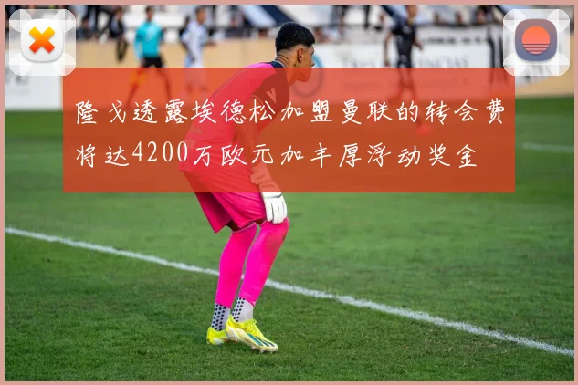 隆戈透露埃德松加盟曼联的转会费将达4200万欧元加丰厚浮动奖金