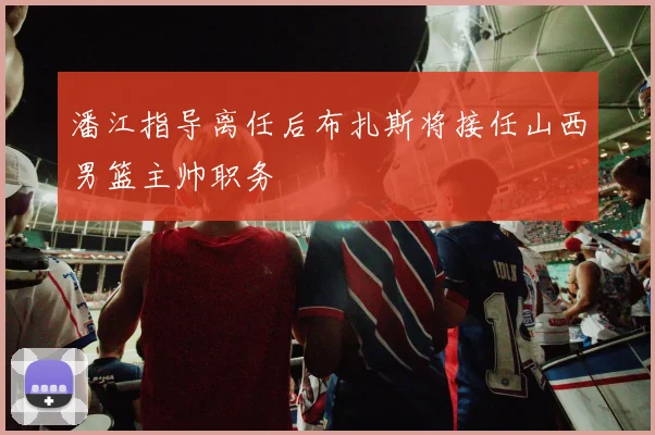潘江指导离任后布扎斯将接任山西男篮主帅职务