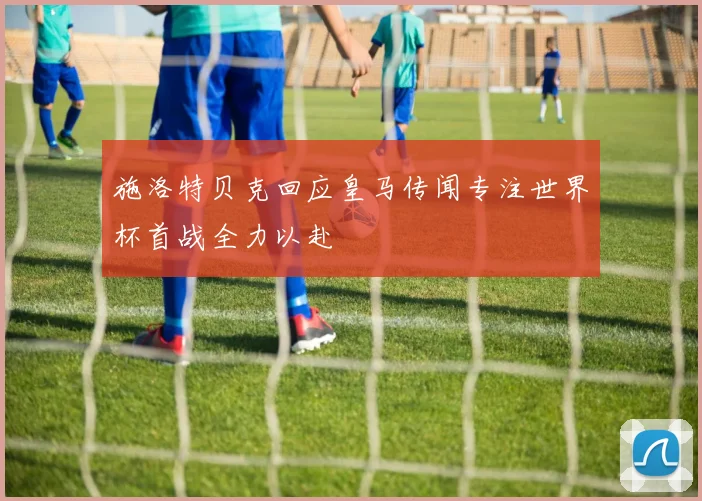 施洛特贝克回应皇马传闻专注世界杯首战全力以赴