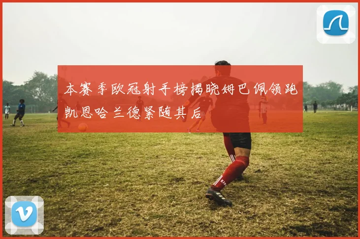 本赛季欧冠射手榜揭晓姆巴佩领跑凯恩哈兰德紧随其后