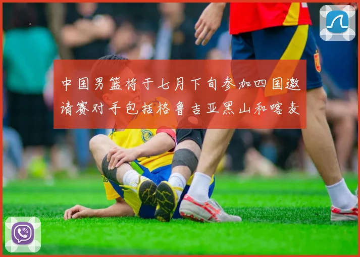 中国男篮将于七月下旬参加四国邀请赛对手包括格鲁吉亚黑山和喀麦隆