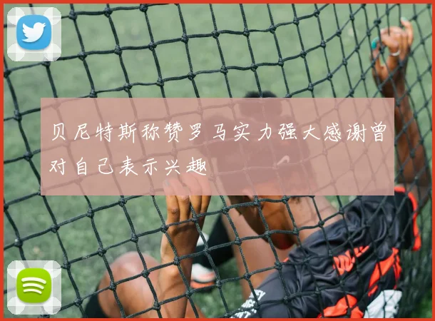 贝尼特斯称赞罗马实力强大感谢曾对自己表示兴趣