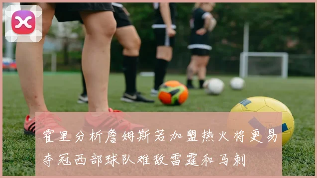 霍里分析詹姆斯若加盟热火将更易夺冠西部球队难敌雷霆和马刺