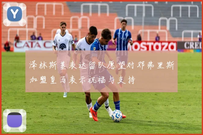 泽林斯基表达留队愿望对邓弗里斯加盟皇马表示祝福与支持