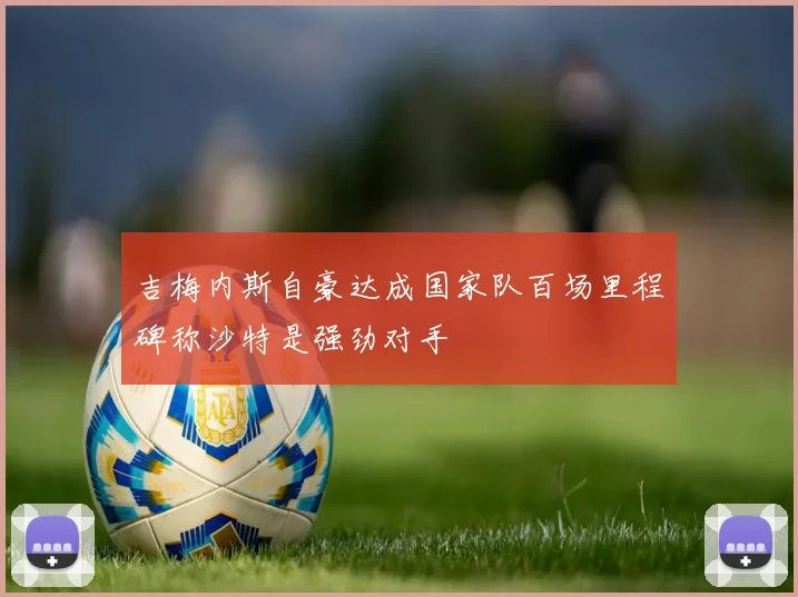 吉梅内斯自豪达成国家队百场里程碑称沙特是强劲对手