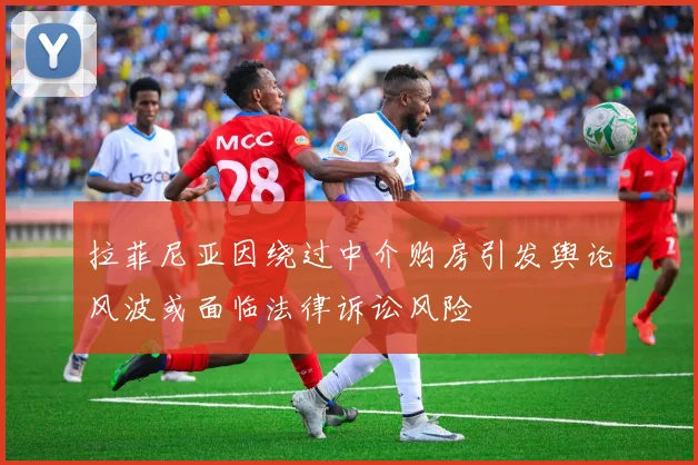 拉菲尼亚因绕过中介购房引发舆论风波或面临法律诉讼风险