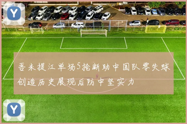 吾米提江单场5抢断助中国队零失球创造历史展现后防中坚实力