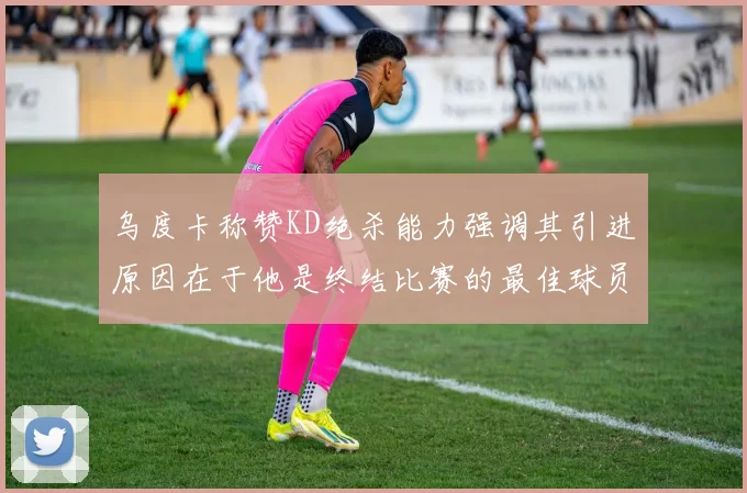 乌度卡称赞KD绝杀能力强调其引进原因在于他是终结比赛的最佳球员