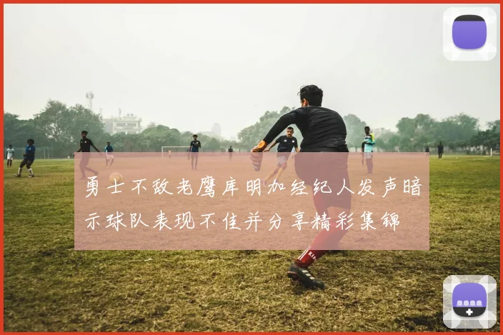 勇士不敌老鹰库明加经纪人发声暗示球队表现不佳并分享精彩集锦
