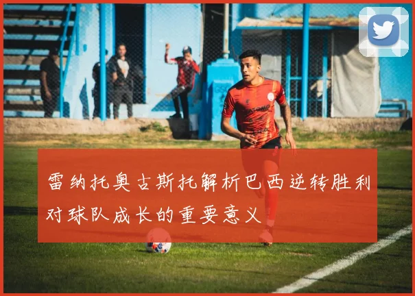 雷纳托奥古斯托解析巴西逆转胜利对球队成长的重要意义